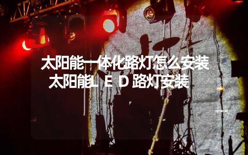 太阳能一体化路灯怎么安装 太阳能LED路灯安装